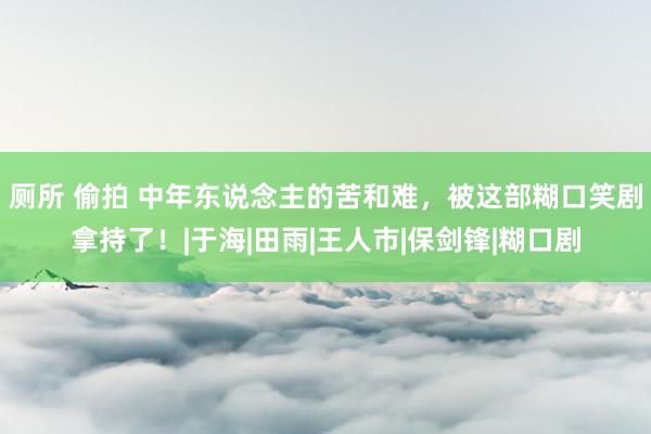 厕所 偷拍 中年东说念主的苦和难，被这部糊口笑剧拿持了！|于海|田雨|王人市|保剑锋|糊口剧