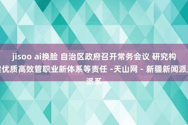 jisoo ai换脸 自治区政府召开常务会议 研究构建优质高效管职业新体系等责任 -天山网 - 新疆新闻派系