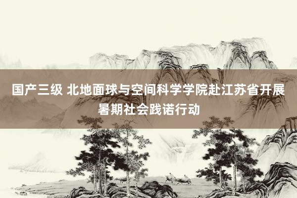 国产三级 北地面球与空间科学学院赴江苏省开展暑期社会践诺行动