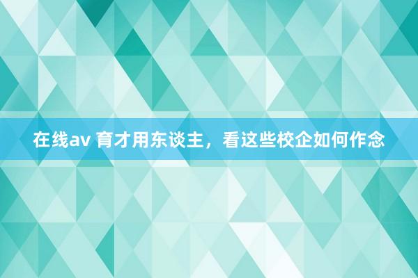 在线av 育才用东谈主，看这些校企如何作念