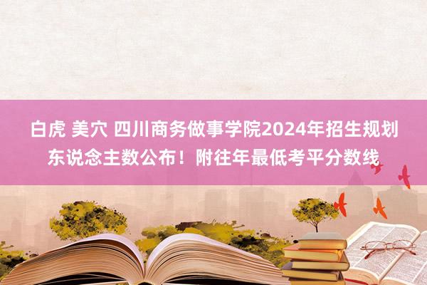 白虎 美穴 四川商务做事学院2024年招生规划东说念主数公布！附往年最低考平分数线