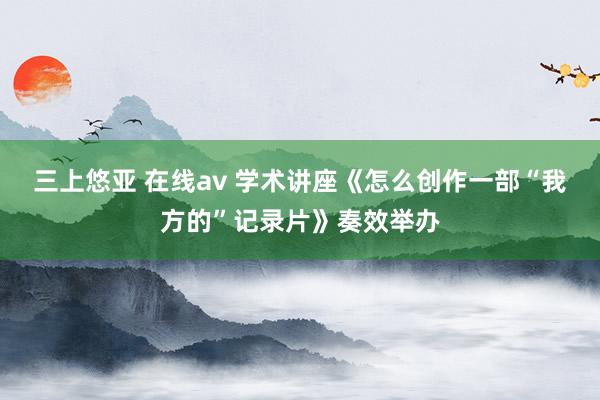 三上悠亚 在线av 学术讲座《怎么创作一部“我方的”记录片》奏效举办