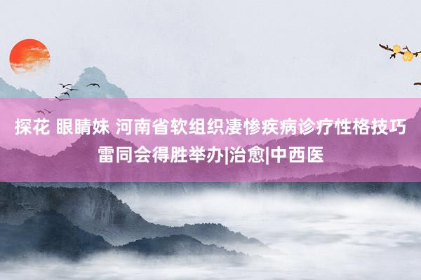 探花 眼睛妹 河南省软组织凄惨疾病诊疗性格技巧雷同会得胜举办|治愈|中西医