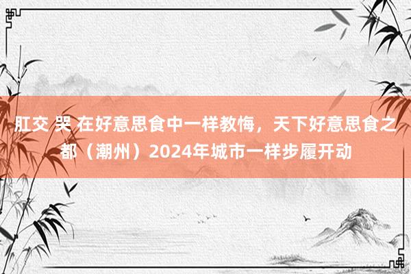 肛交 哭 在好意思食中一样教悔，天下好意思食之都（潮州）2024年城市一样步履开动