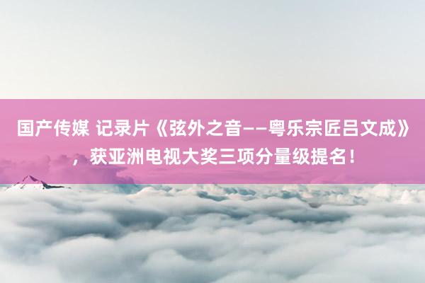 国产传媒 记录片《弦外之音——粤乐宗匠吕文成》，获亚洲电视大奖三项分量级提名！