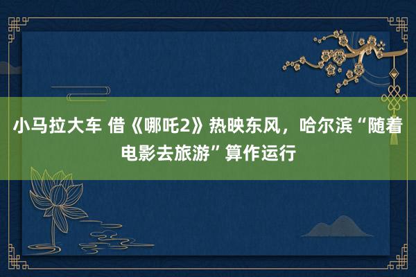 小马拉大车 借《哪吒2》热映东风，哈尔滨“随着电影去旅游”算作运行