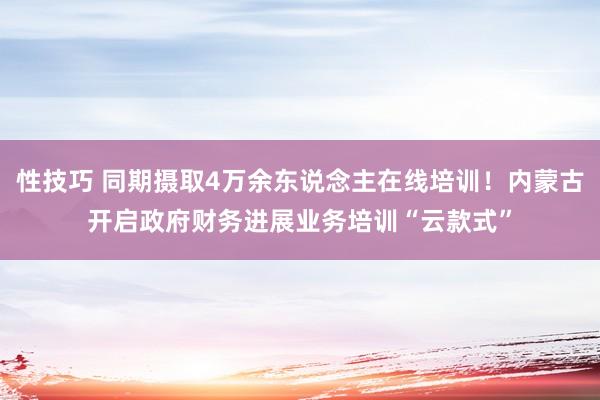 性技巧 同期摄取4万余东说念主在线培训！内蒙古开启政府财务进展业务培训“云款式”