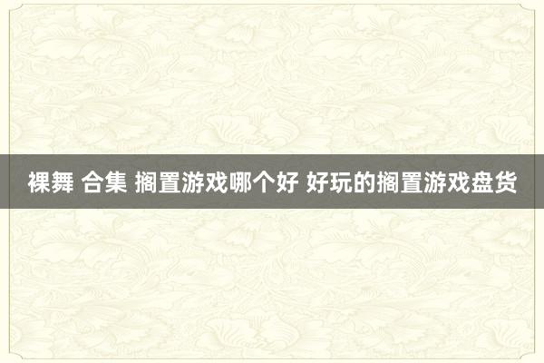 裸舞 合集 搁置游戏哪个好 好玩的搁置游戏盘货