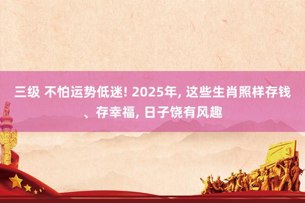 三级 不怕运势低迷! 2025年, 这些生肖照样存钱、存幸福, 日子饶有风趣
